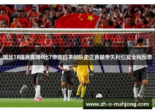国足18强赛客场0比7惨败日本创队史正赛最惨失利引发全网反思