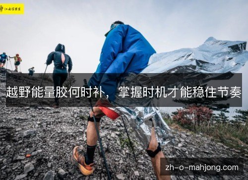 越野能量胶何时补，掌握时机才能稳住节奏